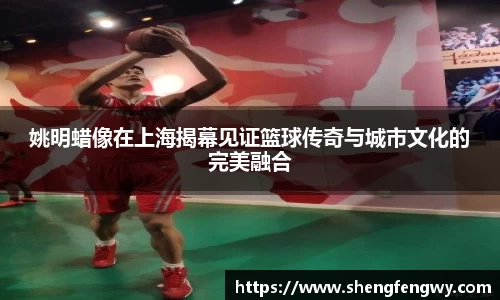 姚明蜡像在上海揭幕见证篮球传奇与城市文化的完美融合