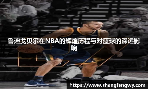 鲁迪戈贝尔在NBA的辉煌历程与对篮球的深远影响